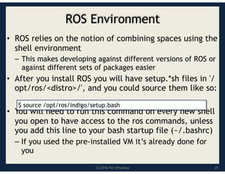 (C)2016 Roi Yehoshua
ROS Environment
• ROS relies on the notion of combining spaces using the
shell environment
– This makes developing against different versions of ROS or
against different sets of packages easier
• After you install ROS you will have setup.*sh files in '/
opt/ros/<distro>/', and you could source them like so:
• You will need to run this command on every new shell
you open to have access to the ros commands, unless
you add this line to your bash startup file (~/.bashrc)
– If you used the pre-installed VM it’s already done for
you
$ source /opt/ros/indigo/setup.bash
29
 