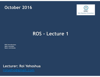ROS - Lecture 1
Lecturer: Roi Yehoshua
roiyeho@gmail.com
October 2016
ROS Introduction
Main concepts
Basic commands
 