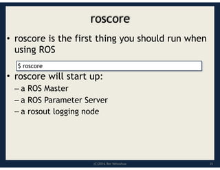 (C)2016 Roi Yehoshua
roscore
• roscore is the first thing you should run when
using ROS
• roscore will start up:
– a ROS Master
– a ROS Parameter Server
– a rosout logging node
31
$ roscore
 