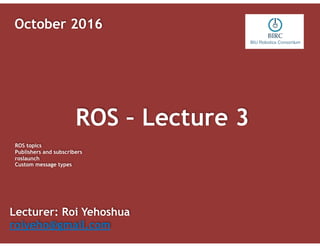 ROS – Lecture 3
Lecturer: Roi Yehoshua
roiyeho@gmail.com
October 2016
ROS topics
Publishers and subscribers
roslaunch
Custom message types
 