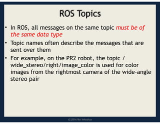 (C)2016 Roi Yehoshua
ROS Topics
• In ROS, all messages on the same topic must be of
the same data type
• Topic names often describe the messages that are
sent over them
• For example, on the PR2 robot, the topic /
wide_stereo/right/image_color is used for color
images from the rightmost camera of the wide-angle
stereo pair
 