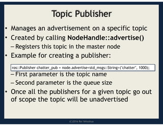 (C)2016 Roi Yehoshua
Topic Publisher
• Manages an advertisement on a specific topic
• Created by calling NodeHandle::advertise()
– Registers this topic in the master node
• Example for creating a publisher:
– First parameter is the topic name
– Second parameter is the queue size
• Once all the publishers for a given topic go out
of scope the topic will be unadvertised
ros::Publisher chatter_pub = node.advertise<std_msgs::String>("chatter", 1000);
 