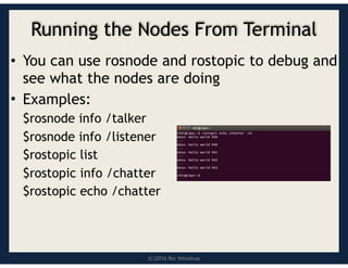 (C)2016 Roi Yehoshua
Running the Nodes From Terminal
• You can use rosnode and rostopic to debug and
see what the nodes are doing
• Examples:
$rosnode info /talker
$rosnode info /listener
$rostopic list
$rostopic info /chatter
$rostopic echo /chatter
 