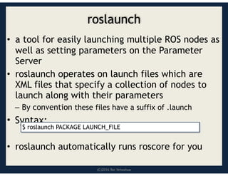 (C)2016 Roi Yehoshua
roslaunch
• a tool for easily launching multiple ROS nodes as
well as setting parameters on the Parameter
Server
• roslaunch operates on launch files which are
XML files that specify a collection of nodes to
launch along with their parameters
– By convention these files have a suffix of .launch
• Syntax:
• roslaunch automatically runs roscore for you
$ roslaunch PACKAGE LAUNCH_FILE
 