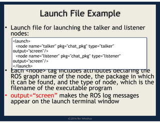 (C)2016 Roi Yehoshua
Launch File Example
• Launch file for launching the talker and listener
nodes:
• Each <node> tag includes attributes declaring the
ROS graph name of the node, the package in which
it can be found, and the type of node, which is the
filename of the executable program
• output=“screen” makes the ROS log messages
appear on the launch terminal window
<launch>
<node name="talker" pkg="chat_pkg" type="talker"
output="screen"/>
<node name="listener" pkg="chat_pkg" type="listener"
output="screen"/>
</launch>
 