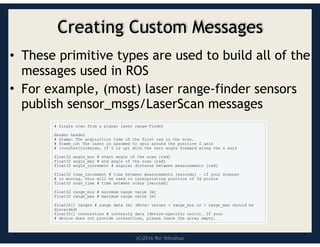 (C)2016 Roi Yehoshua
Creating Custom Messages
• These primitive types are used to build all of the
messages used in ROS
• For example, (most) laser range-finder sensors
publish sensor_msgs/LaserScan messages
 