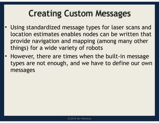 (C)2016 Roi Yehoshua
Creating Custom Messages
• Using standardized message types for laser scans and
location estimates enables nodes can be written that
provide navigation and mapping (among many other
things) for a wide variety of robots
• However, there are times when the built-in message
types are not enough, and we have to define our own
messages
 