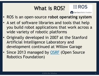(C)2016 Roi Yehoshua
What is ROS?
• ROS is an open-source robot operating system
• A set of software libraries and tools that help
you build robot applications that work across a
wide variety of robotic platforms
• Originally developed in 2007 at the Stanford
Artificial Intelligence Laboratory and
development continued at Willow Garage
• Since 2013 managed by OSRF (Open Source
Robotics Foundation)
5
 