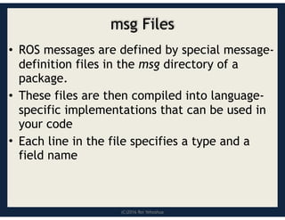 (C)2016 Roi Yehoshua
msg Files
• ROS messages are defined by special message-
definition files in the msg directory of a
package.
• These files are then compiled into language-
specific implementations that can be used in
your code
• Each line in the file specifies a type and a
field name
 