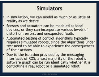(C)2016 Roi Yehoshua
Simulators
• In simulation, we can model as much or as little of
reality as we desire
• Sensors and actuators can be modeled as ideal
devices, or they can incorporate various levels of
distortion, errors, and unexpected faults
• Automated testing of control algorithms typically
requires simulated robots, since the algorithms under
test need to be able to experience the consequences
of their actions
• Due to the isolation provided by the messaging
interfaces of ROS, a vast majority of the robot’s
software graph can be run identically whether it is
controlling a real robot or a simulated robot
 