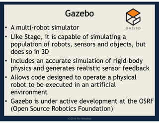 (C)2016 Roi Yehoshua
Gazebo
• A multi-robot simulator
• Like Stage, it is capable of simulating a
population of robots, sensors and objects, but
does so in 3D
• Includes an accurate simulation of rigid-body
physics and generates realistic sensor feedback
• Allows code designed to operate a physical
robot to be executed in an artificial
environment
• Gazebo is under active development at the OSRF
(Open Source Robotics Foundation)
 