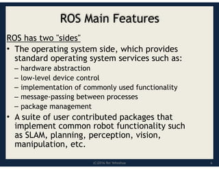 (C)2016 Roi Yehoshua
ROS Main Features
ROS has two "sides"
• The operating system side, which provides
standard operating system services such as:
– hardware abstraction
– low-level device control
– implementation of commonly used functionality
– message-passing between processes
– package management
• A suite of user contributed packages that
implement common robot functionality such
as SLAM, planning, perception, vision,
manipulation, etc.
6
 