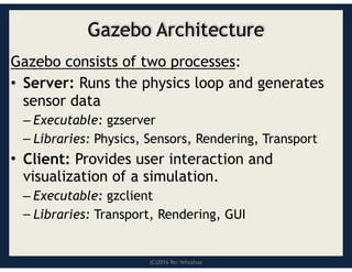 (C)2016 Roi Yehoshua
Gazebo Architecture
Gazebo consists of two processes:
• Server: Runs the physics loop and generates
sensor data
– Executable: gzserver
– Libraries: Physics, Sensors, Rendering, Transport
• Client: Provides user interaction and
visualization of a simulation.
– Executable: gzclient
– Libraries: Transport, Rendering, GUI
 