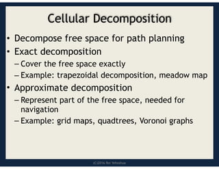 (C)2016 Roi Yehoshua
Cellular Decomposition
• Decompose free space for path planning
• Exact decomposition
– Cover the free space exactly
– Example: trapezoidal decomposition, meadow map
• Approximate decomposition
– Represent part of the free space, needed for
navigation
– Example: grid maps, quadtrees, Voronoi graphs
 
