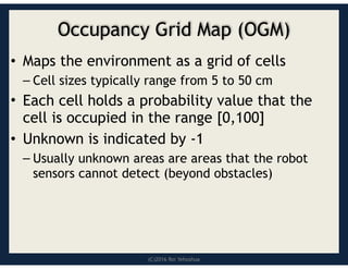 (C)2016 Roi Yehoshua
Occupancy Grid Map (OGM)
• Maps the environment as a grid of cells
– Cell sizes typically range from 5 to 50 cm
• Each cell holds a probability value that the
cell is occupied in the range [0,100]
• Unknown is indicated by -1
– Usually unknown areas are areas that the robot
sensors cannot detect (beyond obstacles)
 