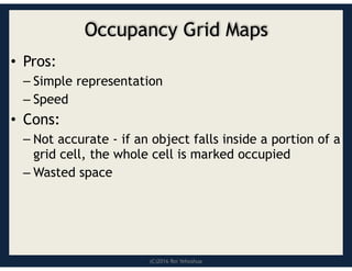 (C)2016 Roi Yehoshua
Occupancy Grid Maps
• Pros:
– Simple representation
– Speed
• Cons:
– Not accurate - if an object falls inside a portion of a
grid cell, the whole cell is marked occupied
– Wasted space
 