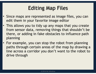 (C)2016 Roi Yehoshua
Editing Map Files
• Since maps are represented as image files, you can
edit them in your favorite image editor
• This allows you to tidy up any maps that you create
from sensor data, removing things that shouldn’t be
there, or adding in fake obstacles to influence path
planning
• For example, you can stop the robot from planning
paths through certain areas of the map by drawing a
line across a corridor you don’t want to the robot to
drive through
 