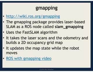 (C)2016 Roi Yehoshua
gmapping
• http://wiki.ros.org/gmapping
• The gmapping package provides laser-based
SLAM as a ROS node called slam_gmapping
• Uses the FastSLAM algorithm
• It takes the laser scans and the odometry and
builds a 2D occupancy grid map
• It updates the map state while the robot
moves
• ROS with gmapping video
 