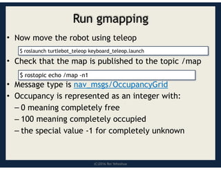 (C)2016 Roi Yehoshua
Run gmapping
• Now move the robot using teleop
• Check that the map is published to the topic /map
• Message type is nav_msgs/OccupancyGrid
• Occupancy is represented as an integer with:
– 0 meaning completely free
– 100 meaning completely occupied
– the special value -1 for completely unknown
$ rostopic echo /map -n1
$ roslaunch turtlebot_teleop keyboard_teleop.launch
 