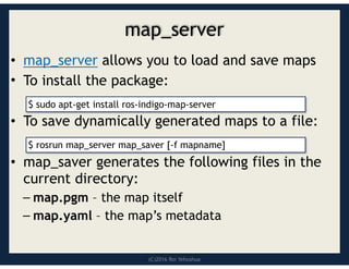 (C)2016 Roi Yehoshua
map_server
• map_server allows you to load and save maps
• To install the package:
• To save dynamically generated maps to a file:
• map_saver generates the following files in the
current directory:
– map.pgm – the map itself
– map.yaml – the map’s metadata
$ sudo apt-get install ros-indigo-map-server
$ rosrun map_server map_saver [-f mapname]
 