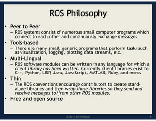 (C)2016 Roi Yehoshua
ROS Philosophy
• Peer to Peer
– ROS systems consist of numerous small computer programs which
connect to each other and continuously exchange messages
• Tools-based
– There are many small, generic programs that perform tasks such
as visualization, logging, plotting data streams, etc.
• Multi-Lingual
– ROS software modules can be written in any language for which a
client library has been written. Currently client libraries exist for
C++, Python, LISP, Java, JavaScript, MATLAB, Ruby, and more.
• Thin
– The ROS conventions encourage contributors to create stand-
alone libraries and then wrap those libraries so they send and
receive messages to/from other ROS modules.
• Free and open source
8
 