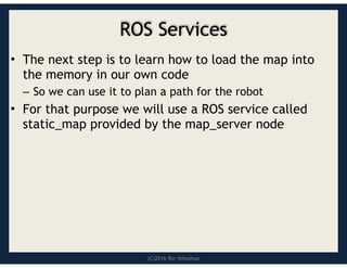 (C)2016 Roi Yehoshua
ROS Services
• The next step is to learn how to load the map into
the memory in our own code
– So we can use it to plan a path for the robot
• For that purpose we will use a ROS service called
static_map provided by the map_server node
 