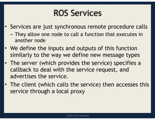 (C)2016 Roi Yehoshua
ROS Services
• Services are just synchronous remote procedure calls
– They allow one node to call a function that executes in
another node
• We define the inputs and outputs of this function
similarly to the way we define new message types
• The server (which provides the service) specifies a
callback to deal with the service request, and
advertises the service.
• The client (which calls the service) then accesses this
service through a local proxy
 