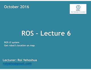 ROS – Lecture 6
Lecturer: Roi Yehoshua
roiyeho@gmail.com
October 2016
ROS tf system
Get robot’s location on map
 