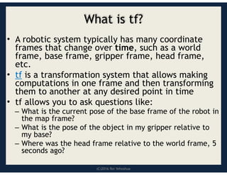 (C)2016 Roi Yehoshua
What is tf?
• A robotic system typically has many coordinate
frames that change over time, such as a world
frame, base frame, gripper frame, head frame,
etc.
• tf is a transformation system that allows making
computations in one frame and then transforming
them to another at any desired point in time
• tf allows you to ask questions like:
– What is the current pose of the base frame of the robot in
the map frame?
– What is the pose of the object in my gripper relative to
my base?
– Where was the head frame relative to the world frame, 5
seconds ago?
 