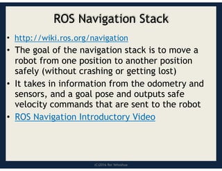 (C)2016 Roi Yehoshua
ROS Navigation Stack
• http://wiki.ros.org/navigation
• The goal of the navigation stack is to move a
robot from one position to another position
safely (without crashing or getting lost)
• It takes in information from the odometry and
sensors, and a goal pose and outputs safe
velocity commands that are sent to the robot
• ROS Navigation Introductory Video
 
