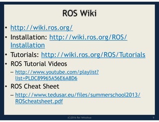 (C)2016 Roi Yehoshua
ROS Wiki
• http://wiki.ros.org/
• Installation: http://wiki.ros.org/ROS/
Installation
• Tutorials: http://wiki.ros.org/ROS/Tutorials
• ROS Tutorial Videos
– http://www.youtube.com/playlist?
list=PLDC89965A56E6A8D6
• ROS Cheat Sheet
– http://www.tedusar.eu/files/summerschool2013/
ROScheatsheet.pdf
9
 