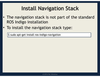 (C)2016 Roi Yehoshua
Install Navigation Stack
• The navigation stack is not part of the standard
ROS Indigo installation
• To install the navigation stack type:
$ sudo apt-get install ros-indigo-navigation
 
