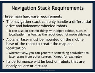 (C)2016 Roi Yehoshua
Navigation Stack Requirements
Three main hardware requirements
• The navigation stack can only handle a differential
drive and holonomic wheeled robots
– It can also do certain things with biped robots, such as
localization, as long as the robot does not move sideways
• A planar laser must be mounted on the mobile
base of the robot to create the map and
localization
– Alternatively, you can generate something equivalent to
laser scans from other sensors (Kinect for example)
• Its performance will be best on robots that are
nearly square or circular
 