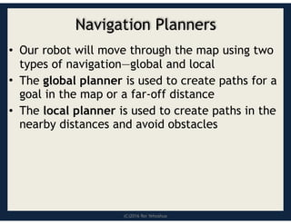 (C)2016 Roi Yehoshua
Navigation Planners
• Our robot will move through the map using two
types of navigation—global and local
• The global planner is used to create paths for a
goal in the map or a far-off distance
• The local planner is used to create paths in the
nearby distances and avoid obstacles
 