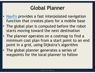 (C)2016 Roi Yehoshua
Global Planner
• NavFn provides a fast interpolated navigation
function that creates plans for a mobile base
• The global plan is computed before the robot
starts moving toward the next destination
• The planner operates on a costmap to find a
minimum cost plan from a start point to an end
point in a grid, using Dijkstra’s algorithm
• The global planner generates a series of
waypoints for the local planner to follow
 