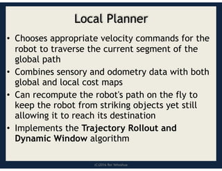 (C)2016 Roi Yehoshua
Local Planner
• Chooses appropriate velocity commands for the
robot to traverse the current segment of the
global path
• Combines sensory and odometry data with both
global and local cost maps
• Can recompute the robot's path on the fly to
keep the robot from striking objects yet still
allowing it to reach its destination
• Implements the Trajectory Rollout and
Dynamic Window algorithm
 