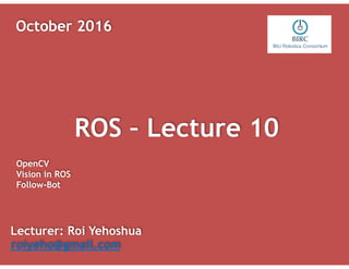 ROS – Lecture 10
Lecturer: Roi Yehoshua
roiyeho@gmail.com
October 2016
OpenCV
Vision in ROS
Follow-Bot
 