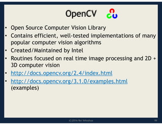 (C)2016 Roi Yehoshua
OpenCV
• Open Source Computer Vision Library
• Contains efficient, well-tested implementations of many
popular computer vision algorithms
• Created/Maintained by Intel
• Routines focused on real time image processing and 2D +
3D computer vision
• http://docs.opencv.org/2.4/index.html
• http://docs.opencv.org/3.1.0/examples.html
(examples)
99
 