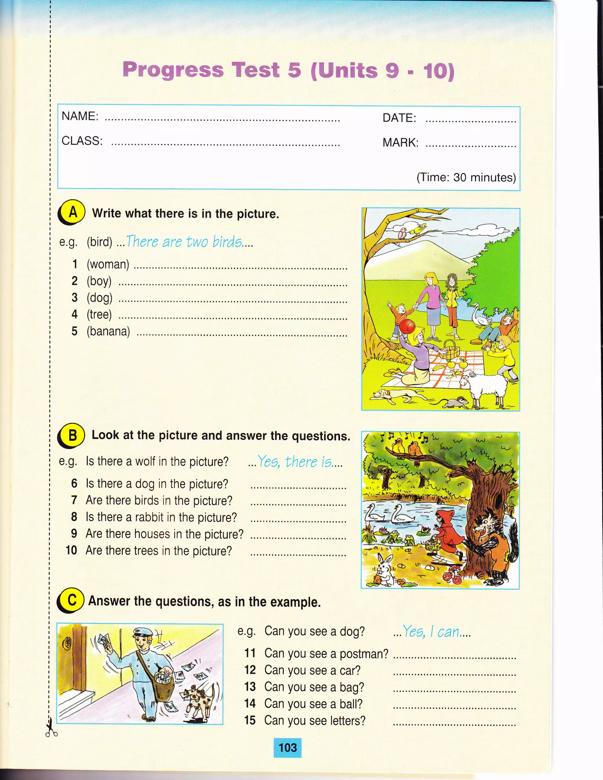 r!
ffimregtrffisffi ffiwwffi # ffiWexffi€re ffi * ffiffi$
! NAME:
:
:CHSS:
:
:
1
:=:...-..--=--..= :..--.
MARK: .........,..l
i
i
i
(Time: 30 minutes){
--"..'.'.-..,.-'-, " j
@ Write what there is in the picture.
(bird) ..There are Lwo bude,...
(woman)
e.g,
1
2
3
4
5
(boy)
(dog)
(tree)
(banana)
@ Look at the picture and answer the questions.
e.g. ls there a wolf in ihe picture?
6 ls there a dog in the picture?
7 Are there birds in the picture?
I ls there a rabbit in the picture?
I Are there houses in the picture?
10 Are there trees in the picture?
@ Answer the questions, as in the example.
e,g. Can you see a dog?
11 Can you see a postman?
12 Can you see a car?
13 Can you see a bag?
14 Can you see a ball?
15 Can you see letters?
ffi
 