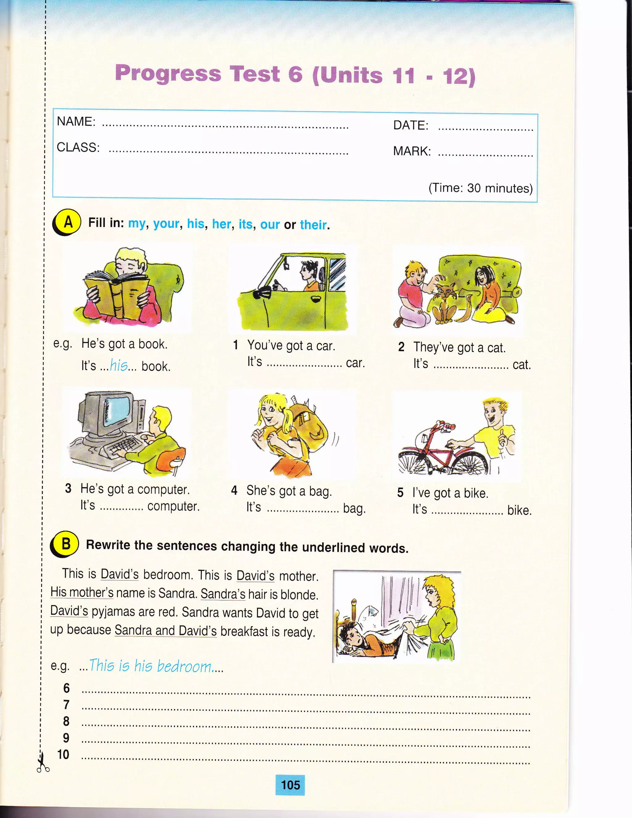 Ftt '"' 'I
lr-t
I
I
I
I
I
I
I
I
r
I
I
I
I
I
I
I
I
I
I
I
I
I
I
I
I
I
ffiwwgtrwffiffi Wwwffi ffi €ffimffi&re gffi ffi %ffi$
I
! NAME:
CLASS:
DATE:
MARK:
(Time: 30 minutes)
@ Fill in: my, your, his, her, its, our or their.
He's got a book.
It's ...ha... book.
3 He's got a computer.
It's,...,..,,...,, computer.
You've got a car.
It's .,,,..,...,.,..,....,,.. car.
jt
4 She's got a bag.
It's,,....,......,,...,,,.. bag,
2 They've got a cat.
It's .....,..,....,..,....,,, cat.
l've got a bike.
It's .........,.....,......, bike,
e.g.
@ Rewrite the sentences changing the underlined words.
This is David's bedroom, This is David's mother.
His mother's name is Sandra. Sandra's hair is blonde,
David's pyjamas are red. Sandra wants David to get
up because Sandra and David's breakfast is ready.
e.g.
6
7
I
9
10
 