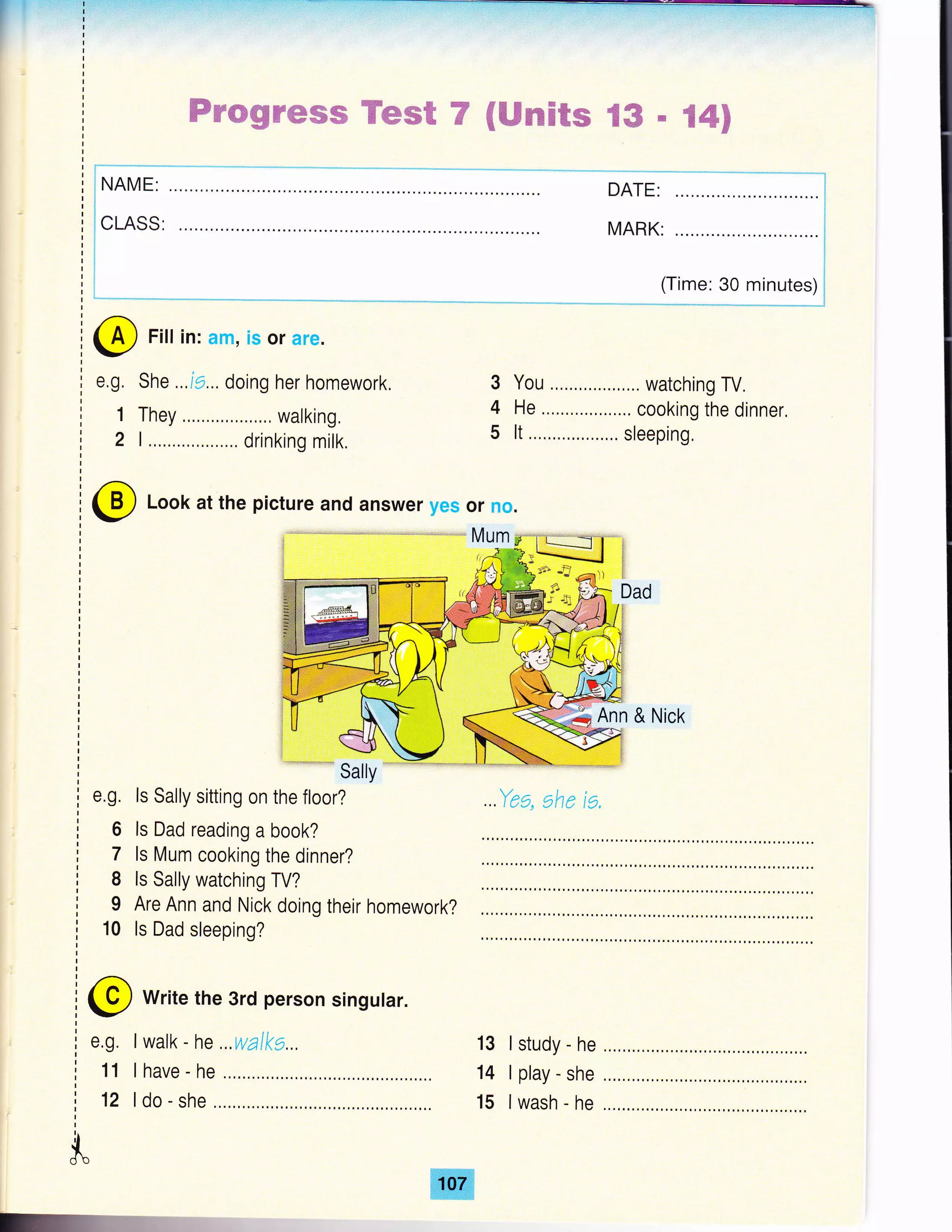 ffirmgtrffisffi Hms€ 7 €ffiseE€e tffi # %4$
t*-'**-**-
i NAME:
I
!CLASS:
i
i
I
J
3
4
5
You .,,....,.. watching TV,
He ......,....,,.,.... cooking the dinner.
It ..,....,,...,...,.. sleeping,
Ann & Nick
..Yea, ahe ta,
@ write the 3rd person singutar.
I walk - he ,.. walka...
I have - he
ldo-she
13
14
15
e.g.
11
12
I study - he
I play - she
lwash - he
itdb
DATE:
MARK:
(Time: 30 minutes)
@ Filt in: am, is or are.
e,g, She ..,i9... doing her homework.
1 They , walking,
2 L,......,,,....,... drinking milk,
@ Look at the picture and answer yes or no.
e.g. ls Sally sitting on the floor?
6 ls Dad reading a book?
7 Is Mum cooking the dinner?
I ls Sally watching TV?
I Are Ann and Nick doing their homework?
10 ls Dad sleeping?
 