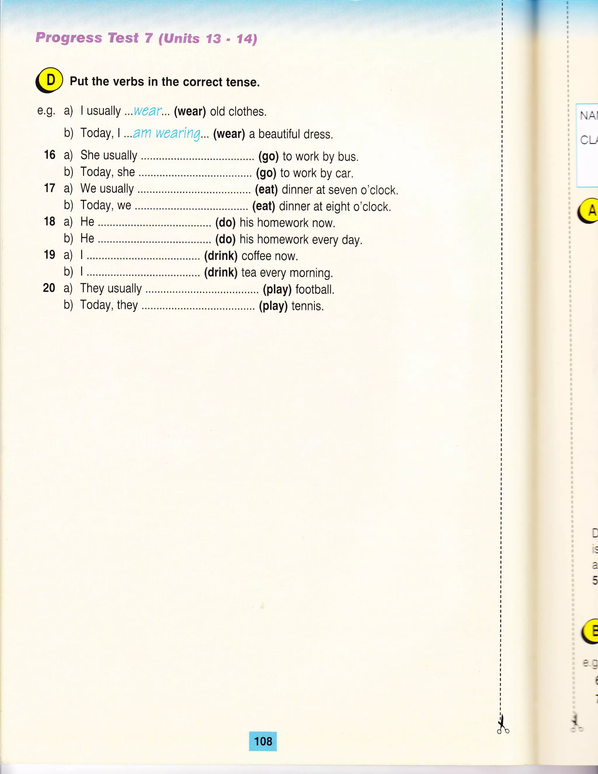 Fmwgw*ms Kew€ F fl#,Fsx#fs ?& - €#3
e.g.
16
@ Put the verbs in the correct tense.
a) I usually ...wear... (wear) old clothes,
b) Today, L..am wzarin7... (wear) a beautiful dress,
a) She usually .,, ......,,.. ,,..., (go) to work by bus.
b) Today, she .,,...,.., (go) to work by car,
a) We usually .. (eat) dinner at seven o'clock,
b) Today, we .,,....,.,,. ..,,.... (eat) dinner at eight o'clock.
a) He ......,...., , ,.. (do) his homework now.
b) He ..,..,,...., ,. .,.. (do) his homework every day.
a) I ....,,..,...,,.. ..,. (drink) coffee now.
b) I ...,,..,...,.... .,.. (drink) tea every morning.
a) They usually ...,..,,..... ..,,... (play) footbalt.
b) Today, they ,....,.,, (play) tennis.
18
19
NAI
CU
G
D
a
5
c
-9
{
;
i.$"
 
