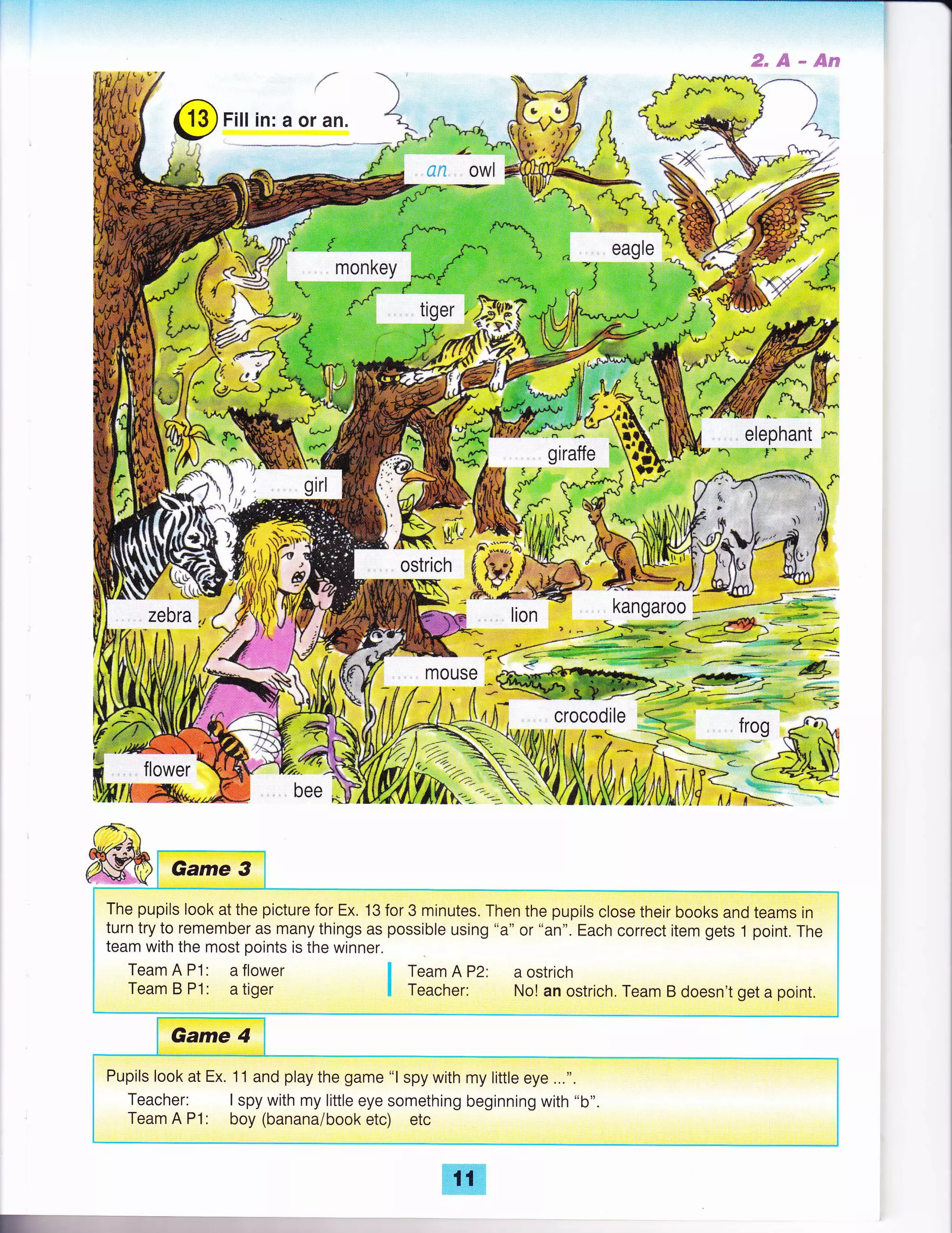 #"S**pw
/
(9 Fitt in: a or an.
F!& 4tr1
elephant *kl
gtratte e#; 'r1t';;i?:l ,,;rr,l,l
flower
ffir*
S*M
iLr:.3
!ts
'Z R
/u',-S
kff;*
owl
I,
*
MOUSE
-... t ,;-
frog
!ffi.
{-r
The pupils look at the picture for Ex. 13 for 3 minutes. Then the pupils close their books and teams in
turn try to remember as many things as possible using "a" or "an". Each correct item gets 1 point. The
team with the most points is the winner.
TeamAPl: aflower I TeamAP2: aostrich
Team B P1: a tiger I Teacher: No! an ostrich. Team B doesn't get a point.
Pupils look at Ex. 11 and play the game "l spy with my little eye ...".
Teacher: I spy with my little eye something beginning with "b".
Team A P'1: boy (banana/book etc) etc
E.
 