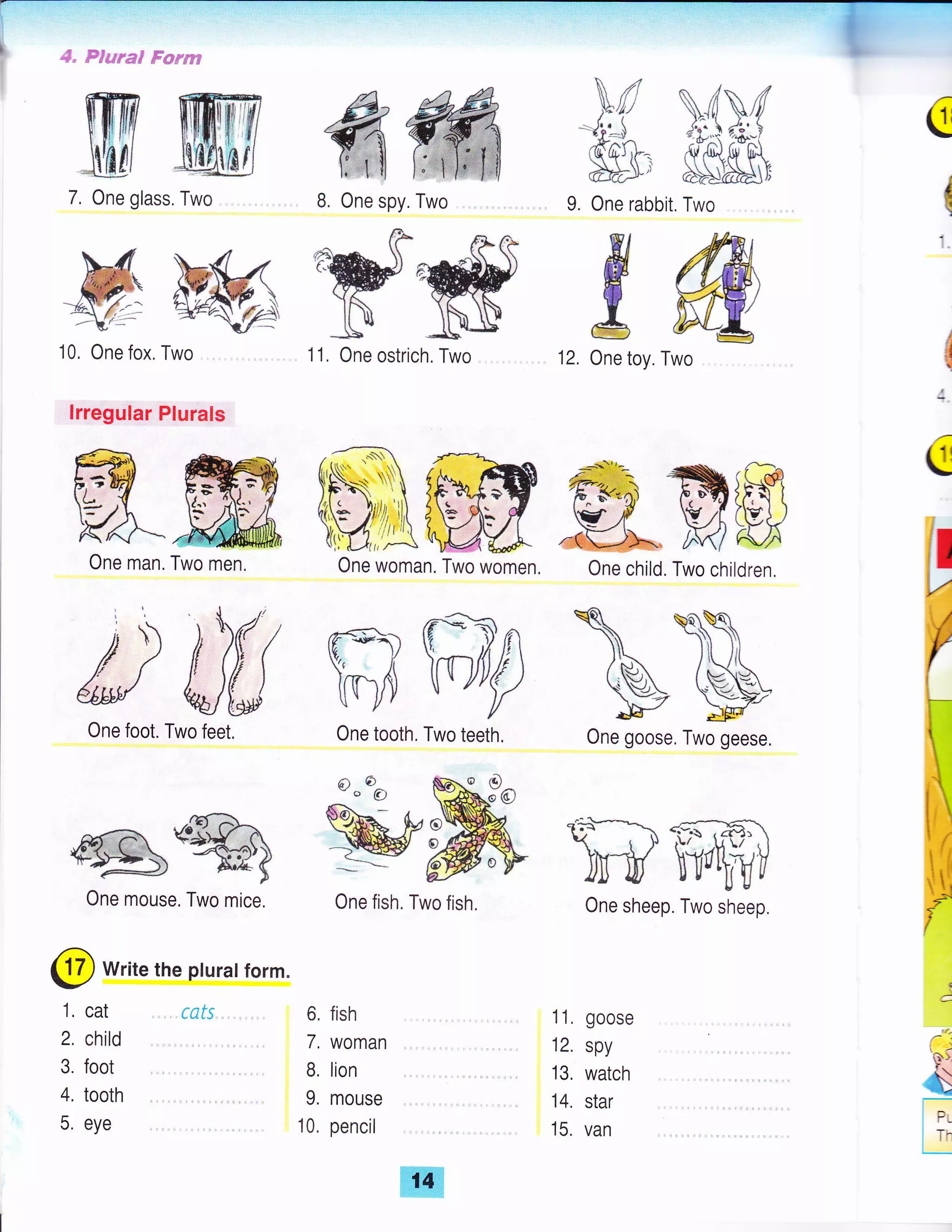 Plural F*rasq
8. One spy, Two 9. One rabbit. Two
$tr[4 Wffiru
$Hi $6&&J
7. One glass. Two
M-kM:ff{:- ry
10, One fox, Two
lrregular Plurals
6. fish
7, woman
B, lion
9. mouse
10, pencil
wf
w
#
1 1. goose
12. spy
13. watch
14, star
15. van
ffi
FA-ffiOne man. Two men
€i u)
"* O
A^
u11tat u I
vv/.qllB. tI* /
 vls]u ,!J
_WMI/ =
#W ffiffip &
ww
€
(
j
{
:
q
lr
V
r
1, cat .. . rcfs
2. child
3. foot
4, tooth
5. eye
One foot. Two feet.
^-z---. tr"^A?)->i)t- ra  -:*,td { ,iFZ L" l --,fi--rAlr
aL f ; - -
a t.)' ))
'' 47-:- )) A,rlE f__</ )
One mouse, Two mice.
@ write the pturat form.
1 1, One ostrich. Two 12. One toy. Two
One woman. Two women. One child. Two children,
One tooth, Two teeth. One goose, Two geese.
One fish, Two fish. One sheep. Two sheep.
{,!,##rt
 
