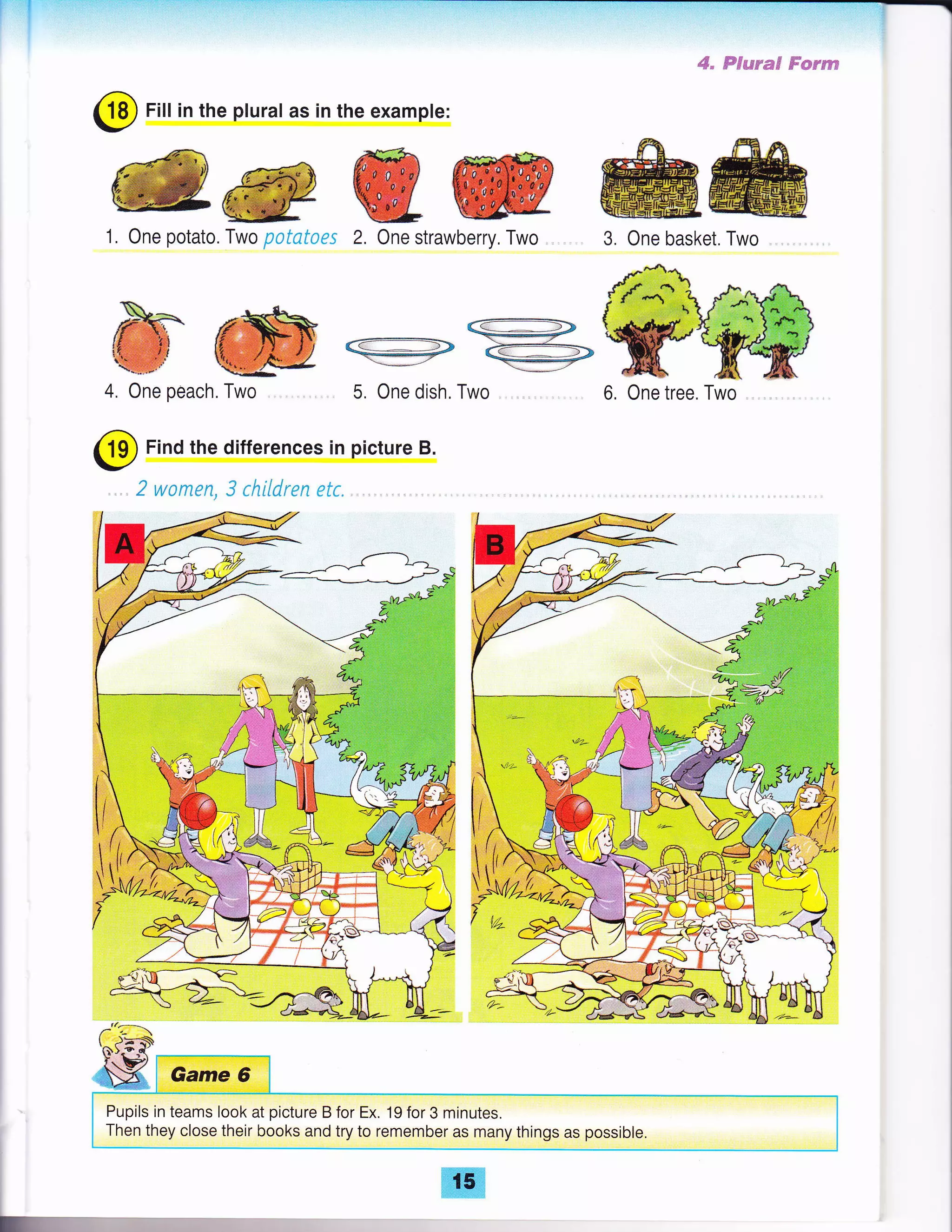 @ Fill in the plural as in the exampte:
@@WW ffiffi3. One basket. Two
*.-* -.L*{.*
fflT,-- 71f, ffi
KiW,l ffi:#Ag-'l,u,ti,l.:F',' 4:1*
4. One peach. Two
@
Find the differences
/.q:_
{N}.G-q(
t" t#l
iX Game 6
Pupils in teams look at picture B for Ex. 19 for 3 minutes.
Then they close their books and try to remember as many things as possible.
6, One tree. Two
"$=
E 1i-i1ir+"#i9 jii'i€;+u,l6i
5. One dish. Two
in picture B.
E
t5
 