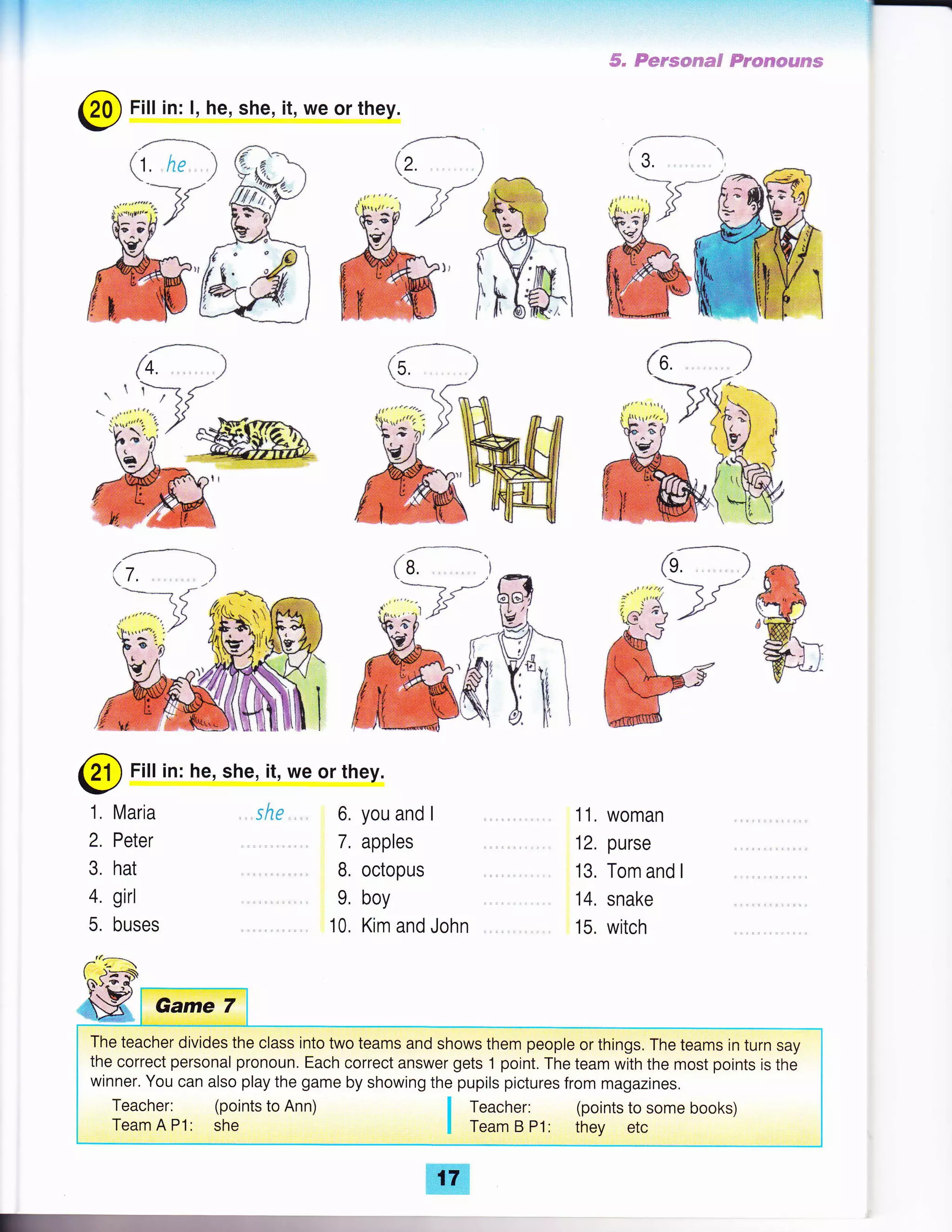 @
Fill in: he, she, it, we or they.
1. Maria
2. Peter
3. hat
4. girl
5. buses
.she ,,,,, 6. you and I
7. apples
B, octopus
9, boy
10. Kim and John
ffi
ai',4.: ''
-:ait'1r':: l: :1: ':
rl :
6" Fsrsmrma$ Fr*s€sflFs?s
,ffi
wil
@
Fill in: l, he, she, it, we or they.
11. woman
12. purse
13. Tom and I
14. snake
15. witch
The teacher divides the class into two teams and shows them people or things. The teams in turn say
the correct personal pronoun. Each correct answer gets 1 point. The team with the most points is the
winner. You can also play the game by showing the pupils pictures from magazines.
Teacher: (points to Ann)
Team A P1: she
I teacher: (points to some books)
I Team B P1: they etc
."
 