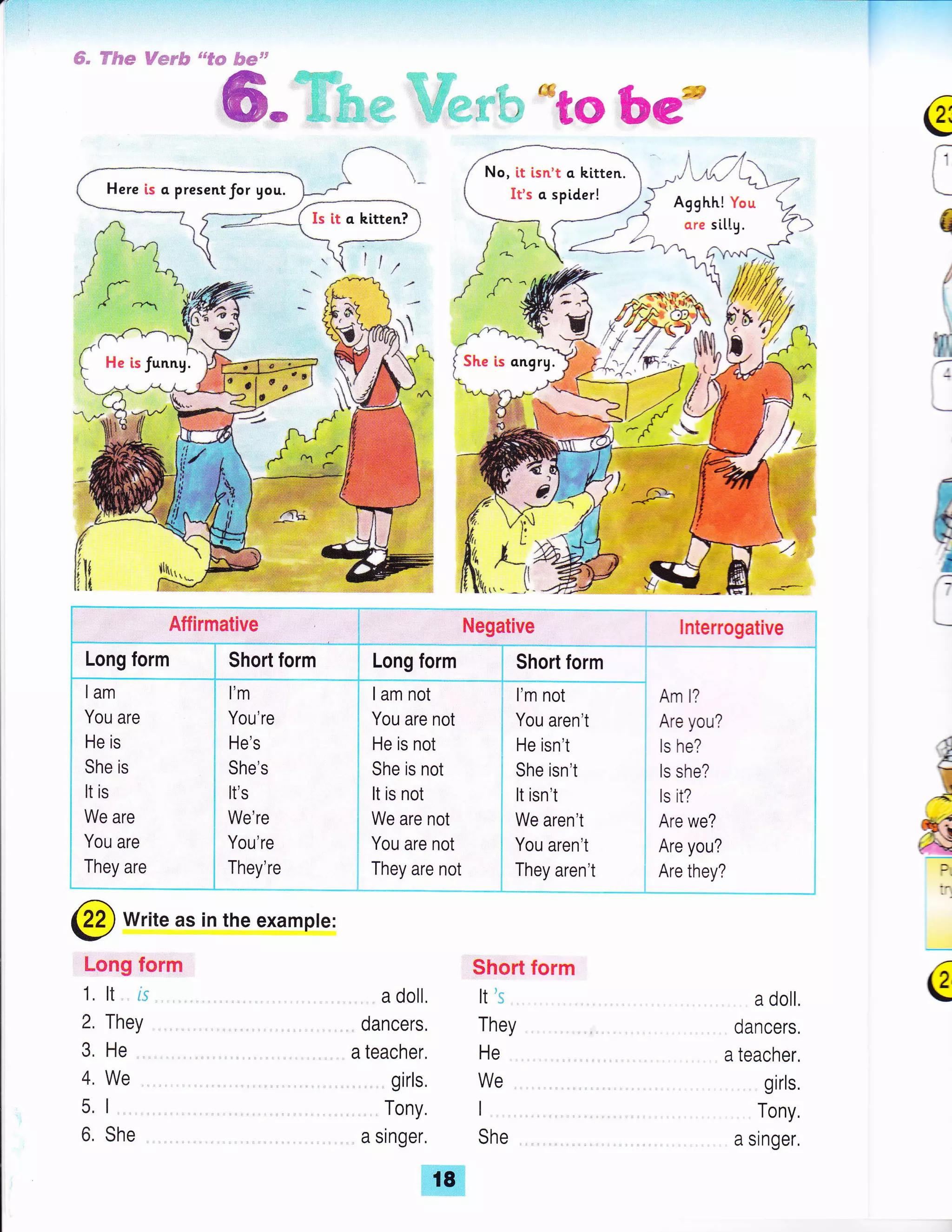 Here is a presentfor you.
ffi; ftffi'e* Fum,.tl"*
d€**ft F##srr
Aflirmative
Long form Short form
^dm
m* ,, ''; ; *gG
b€t*
,1. ,t-14-
uu' -y'e-r/ -.--,
Aqqhh! You -
qr. sittu.
-q>
J F'A
, 6v."ru--5
e
F
q
'ir;
=I
)4
f6ft
s
i
u
'/
F
!
aA
Ftl""t
:.
:"
Q
'-
', 'v
Ll H'
Lh
q,
--rf,tAM^ 1
ffi,^We
#t-f .t__
lam
You are
He is
She is
It is
We are
You are
They are
l'm
You're
He's
She's
It's
We're
You're
They're
I am not
You are not
He is not
She is not
It is not
We are not
You are not
They are not
l'm not
You aren't
He isn't
She isn't
It isn't
We aren't
You aren't
They aren't
Negative
Long form Short form
lnterrogative
Am l?
Are you?
ls he?
ls she?
ls it?
Are we?
Are you?
Are they?
@ Write as in the example:
Long form
1. tt
2. They
3, He
4. We
5. 1
6, She
a doll,
dancers.
a teacher,
girls,
Tony.
a singer.
Short form
It':,
They
He
We
I
She
a doll.
dancers,
a teacher,
girls.
Tony,
a singer,
No, it [sn't q. kitten.
It's o spider!
She is ongrg.
18
 