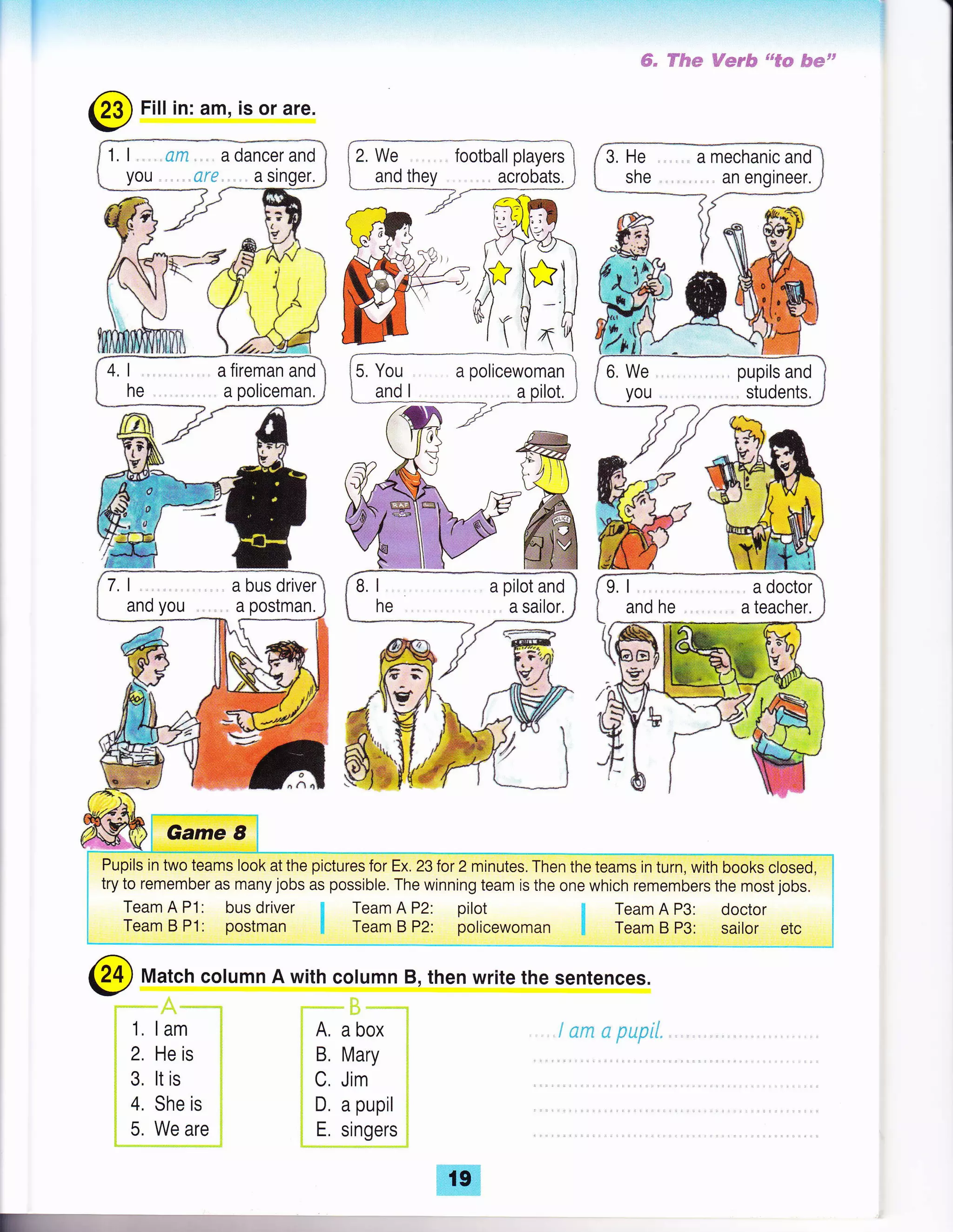 1. l, .d,x.,, adancerand
you,,.,. srr. . asinger,
4, I ., a fireman and
he a policeman.
7.1.. ,,,abusdriver
and you .., a postman.
#, ff"fuw Wss# uu€* #mtt
123) Fill in: am, is or are.
/
Pupils in two teams look at the pictures tor effi ior z mirrt." Trren ifieGmr i;d;;*ih b*k*roi.O f*vrr *n rnmamt^"
^^
*^^., i^k^ ^^ ^^^^il.l^
-fL^ ,.,:^^:^^ +^^* :^ rL^ ^-^ .-.L:^L .-^.---.--r^ ^.-- rr^ I
try to remember as many jobs as possible. The winning team is the one which remembers the most jobs. i
Team A Pl: bus driver ! Team A P2: pilot ; Team A P3: doctor
Team B P1: postman F Team B P2: policewoman !1 Team B P3: sailor etc
ffi
@ Match column A with column B, then write the sentences.
1. lam
2. He is
3. lt is
4. She is
5. We are
A, a box
B. Mary
C, Jim
D. a pupil
E. singers
i *ru * S$pl/.
 