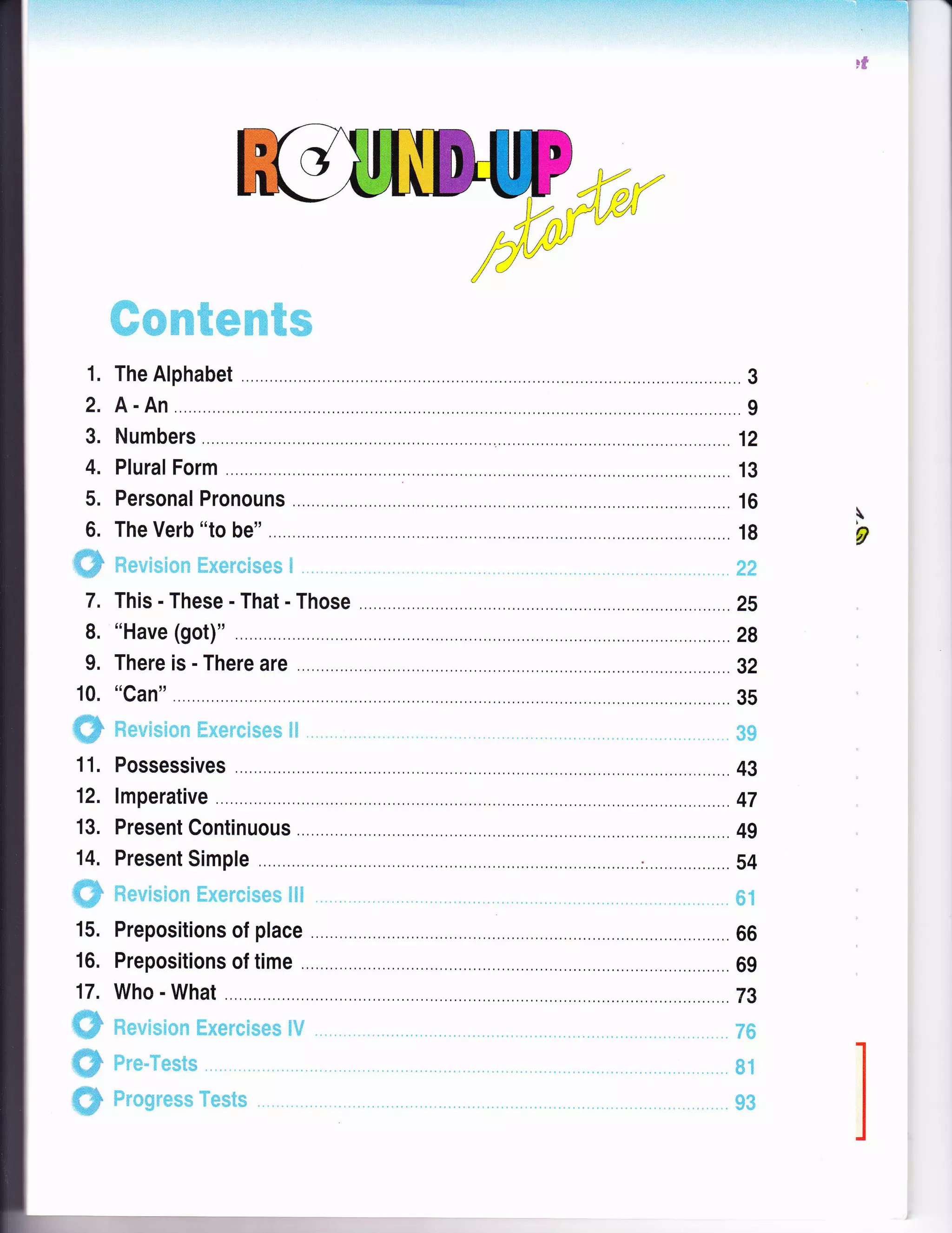 . j . :., -r.:a. aa |: r: : t: t :.: t::::t:i;:. ;a-t:,:?;:::.: aaa :.-. 4 - -+iiF+i-:.EF 
Fg
1.
2.
3.
4.
5.
6.
'ffiffi
7.
8.
9.
10.
ffiffi
11.
12.
13.
14.
ffiF
15.
16.
17.
__#_ffi
ffi
ffi
;r+. .. f.:; h.
; : f1F. ;i""r+ $iY #ffJ#
'l**+
1tI +#;:tD.dJFs {+rfi.Fi ff } r+ T;++ F# i.T ff# +-e#
The Alphabet 3
A-An 9
Numbers ............. 12
Plural Form ...,r..,. 13
Personal Pronouns .. 16
The Verb "to be" 18
liltdlt*:Hfiic:$il1 [jift,e':t''q]*s#m m ,.?#
This-These-That-Those . 25
"Have (got)" .28
There is - There are .. . . gz
"Can" .. .. .. 35
Ftelrrri*r*n i.::+#r-*tl$Es*r fiil #$"?
Possessives .. 43
lmperative ..,.. ,.............47
Present Continuous .. . 49
Present Simple .: .., . 54
$t,*rrrs#**t ffi;{q+s.*[r*+rl+ $fiH ffi$
Prepositions of place 66
Prepositions of time . .. . 69
Who - What .79
ili+tricsrqtln ffi"ums'*Hs+rn* frtJ ;r#
F*rm-?, tql-$;m
Frrr*96sggu* T*+nt',m
F
g
qtt
 