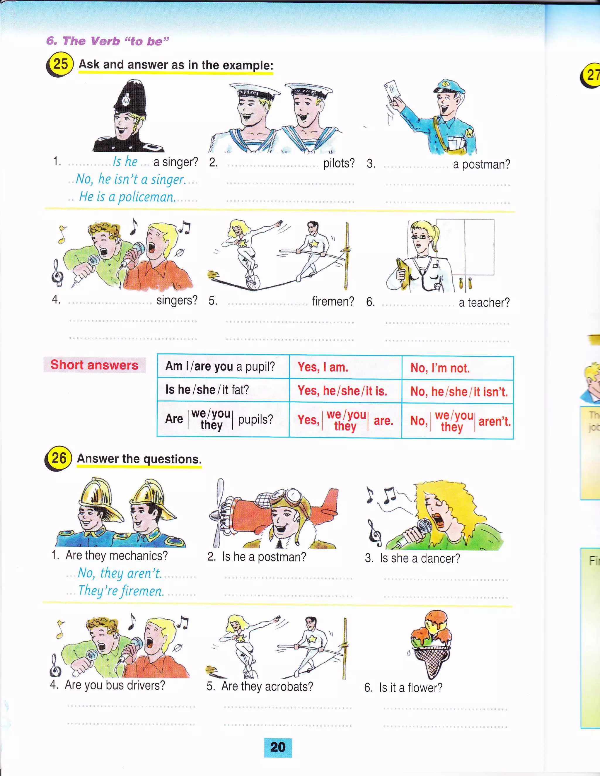 ffi" ffSs* f;Fey& 'u#@ &su'
@ Ask and answer as in the example:
1, ls he a singer?
..N0, he isn't a singer. .
He is a paliceman.
singers? 5.
pilots? 3.
firemen? 6.
 l--61ts
a teacher?
Short answers
-{
i
P'1
G_
@ Answer the questions.
1. Are they mechanics?
. No, theg aren't.
. Theg're firemen.
f,!r1 ,
J ^ ).t-/- 

rtd
3. ls she a dancer? Fir
€
,w
a postman?
Am liare you a pupil? Yes, lam. No, I'm not,
ls he/she lilfal? Yes, he/she/it is. No, heishe/it isn't.
A" l*i/Xiul Rrpir'z ves,l*ffi'1 rt.. *o,l *,ifroul aren't.
ls he a postman?
5, Are they acrobats? 6. ls it a flower?
 